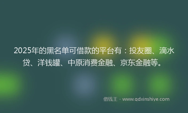 2025年的黑名单可借款的平台有：投友圈、滴水贷、洋钱罐、中原消费金融、京东金融等。