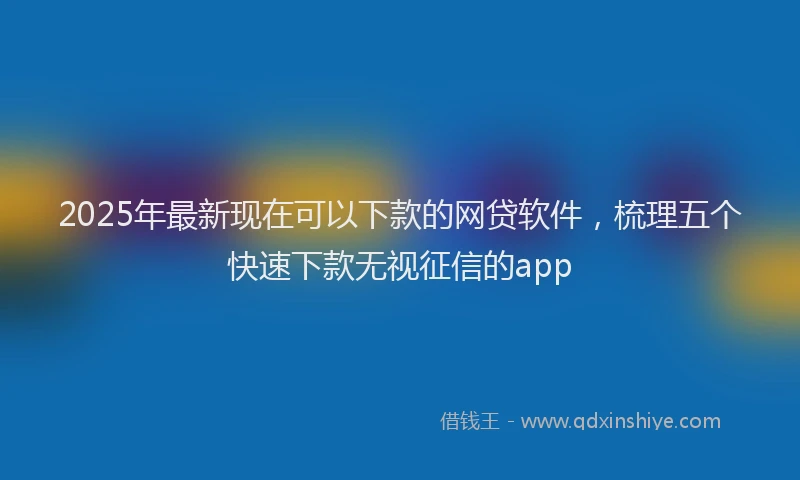 2025年最新现在可以下款的网贷软件，梳理五个快速下款无视征信的app