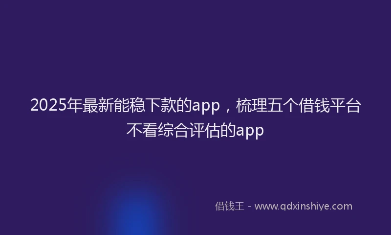 2025年最新能稳下款的app，梳理五个借钱平台不看综合评估的app