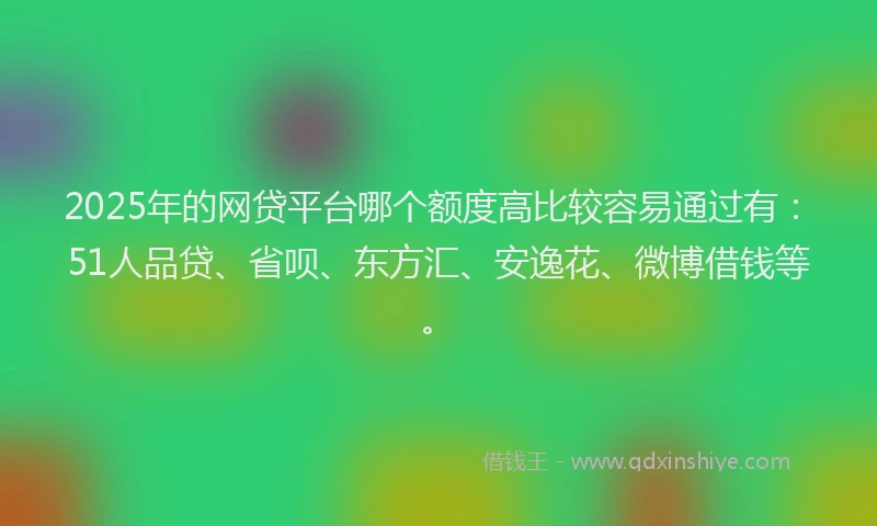 2025年的网贷平台哪个额度高比较容易通过有：51人品贷、省呗、东方汇、安逸花、微博借钱等。