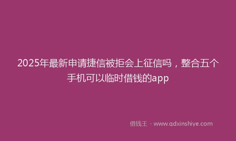 2025年最新申请捷信被拒会上征信吗，整合五个手机可以临时借钱的app
