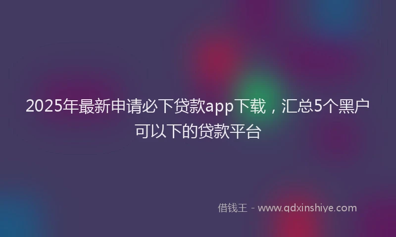 2025年最新申请必下贷款app下载，汇总5个黑户可以下的贷款平台