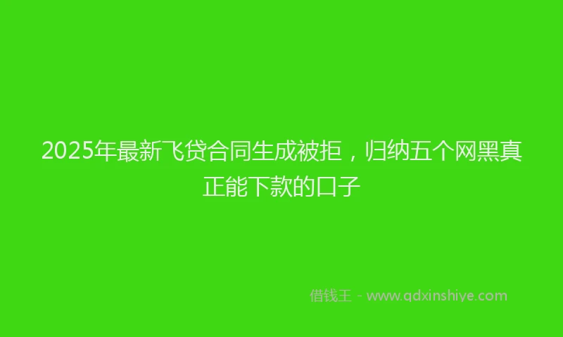 2025年最新飞贷合同生成被拒，归纳五个网黑真正能下款的口子