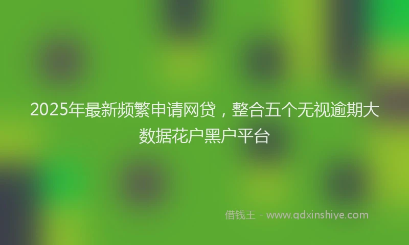 2025年最新频繁申请网贷，整合五个无视逾期大数据花户黑户平台