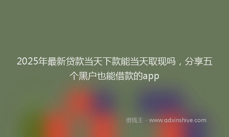 2025年最新贷款当天下款能当天取现吗，分享五个黑户也能借款的app