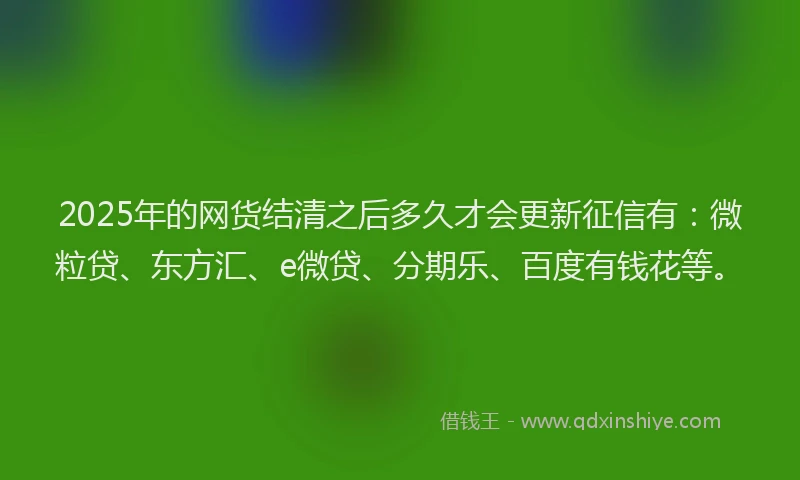 2025年的网货结清之后多久才会更新征信有：微粒贷、东方汇、e微贷、分期乐、百度有钱花等。