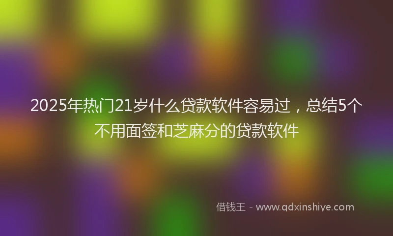 2025年热门21岁什么贷款软件容易过，总结5个不用面签和芝麻分的贷款软件