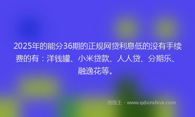 2025年的能分36期的正规网贷利息低的没有手续费的有：洋钱罐、小米贷款、人人贷、分期乐、融逸花等。