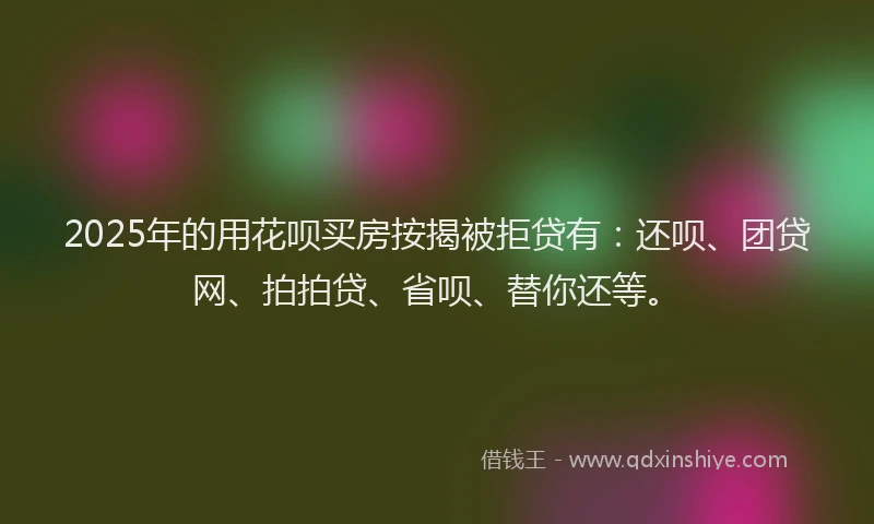 2025年的用花呗买房按揭被拒贷有：还呗、团贷网、拍拍贷、省呗、替你还等。