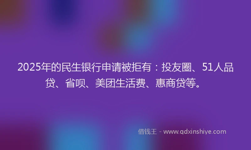 2025年的民生银行申请被拒有：投友圈、51人品贷、省呗、美团生活费、惠商贷等。
