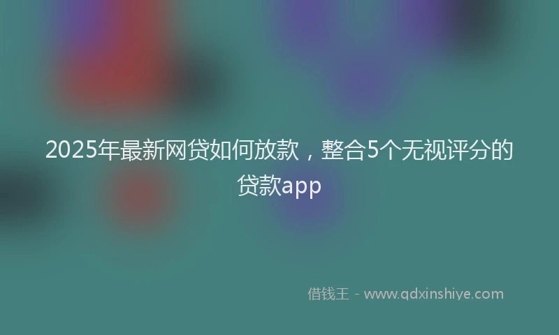 2025年最新网贷如何放款，整合5个无视评分的贷款app