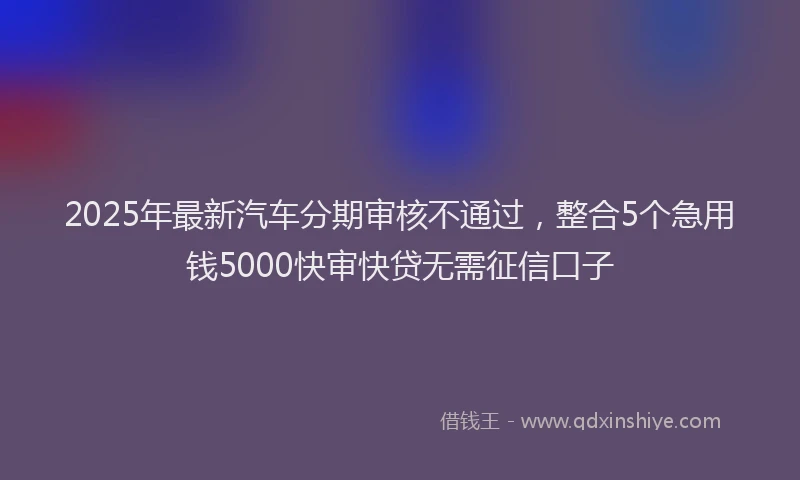 2025年最新汽车分期审核不通过，整合5个急用钱5000快审快贷无需征信口子