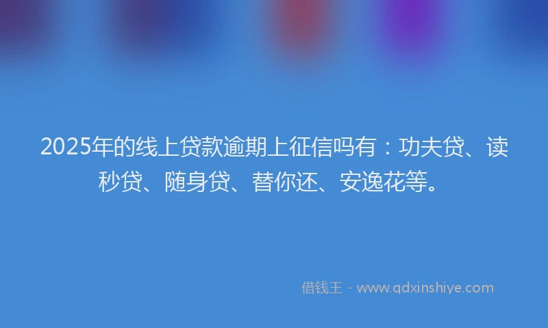 2025年的线上贷款逾期上征信吗有：功夫贷、读秒贷、随身贷、替你还、安逸花等。