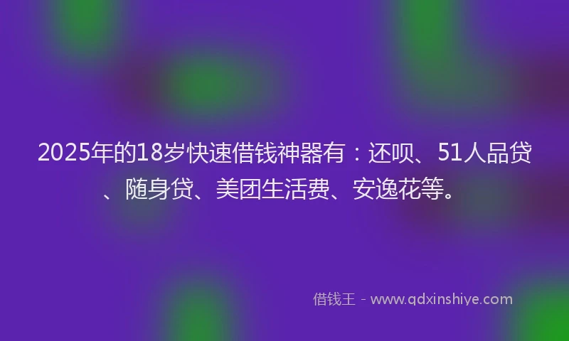 2025年的18岁快速借钱神器有：还呗、51人品贷、随身贷、美团生活费、安逸花等。