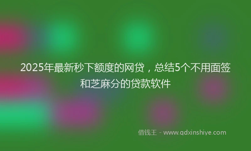 2025年最新秒下额度的网贷，总结5个不用面签和芝麻分的贷款软件