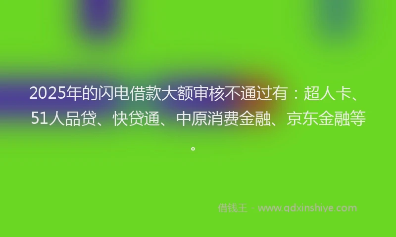 2025年的闪电借款大额审核不通过有：超人卡、51人品贷、快贷通、中原消费金融、京东金融等。