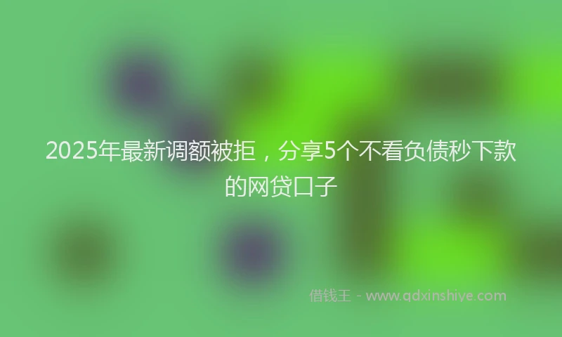 2025年最新调额被拒，分享5个不看负债秒下款的网贷口子
