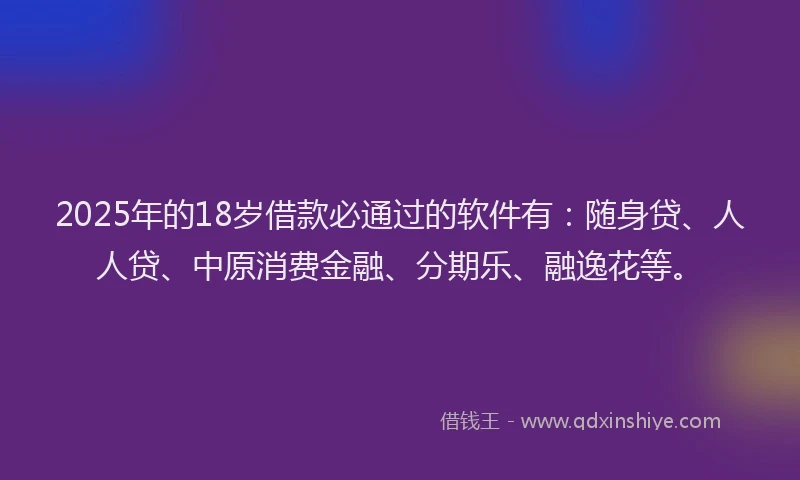2025年的18岁借款必通过的软件有：随身贷、人人贷、中原消费金融、分期乐、融逸花等。