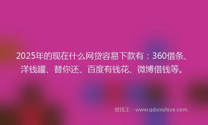 2025年的现在什么网贷容易下款有：360借条、洋钱罐、替你还、百度有钱花、微博借钱等。
