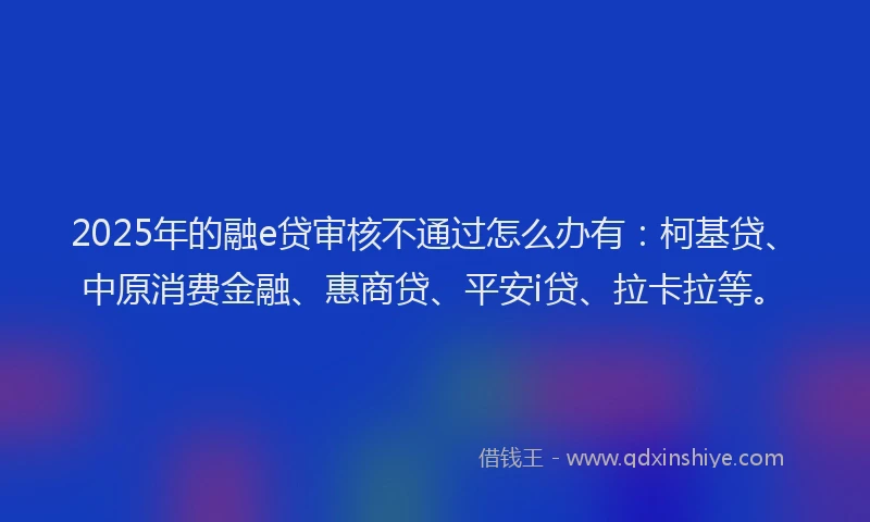 2025年的融e贷审核不通过怎么办有：柯基贷、中原消费金融、惠商贷、平安i贷、拉卡拉等。