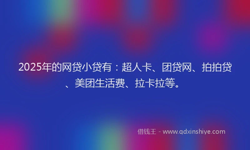 2025年的网贷小贷有：超人卡、团贷网、拍拍贷、美团生活费、拉卡拉等。