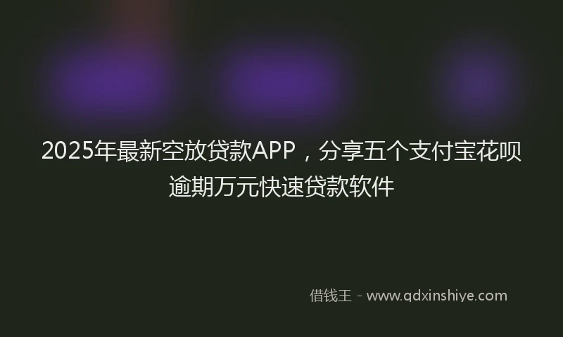 2025年最新空放贷款APP，分享五个支付宝花呗逾期万元快速贷款软件