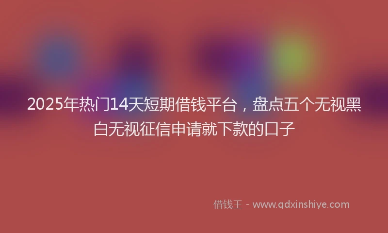 2025年热门14天短期借钱平台，盘点五个无视黑白无视征信申请就下款的口子
