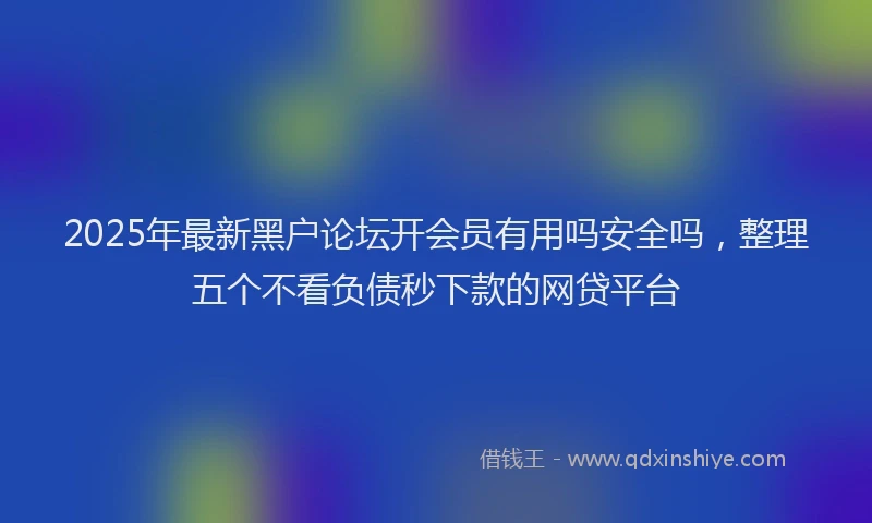 2025年最新黑户论坛开会员有用吗安全吗，整理五个不看负债秒下款的网贷平台