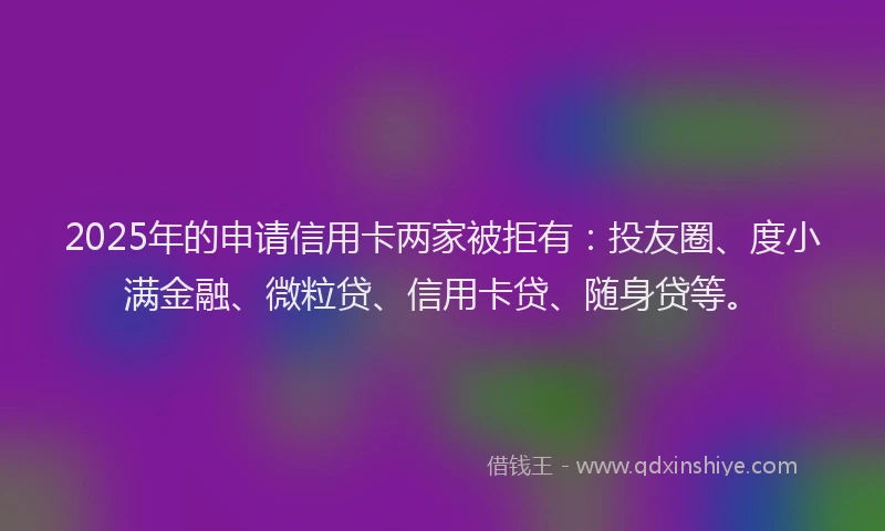 2025年的申请信用卡两家被拒有：投友圈、度小满金融、微粒贷、信用卡贷、随身贷等。