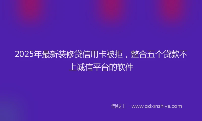 2025年最新装修贷信用卡被拒，整合五个贷款不上诚信平台的软件