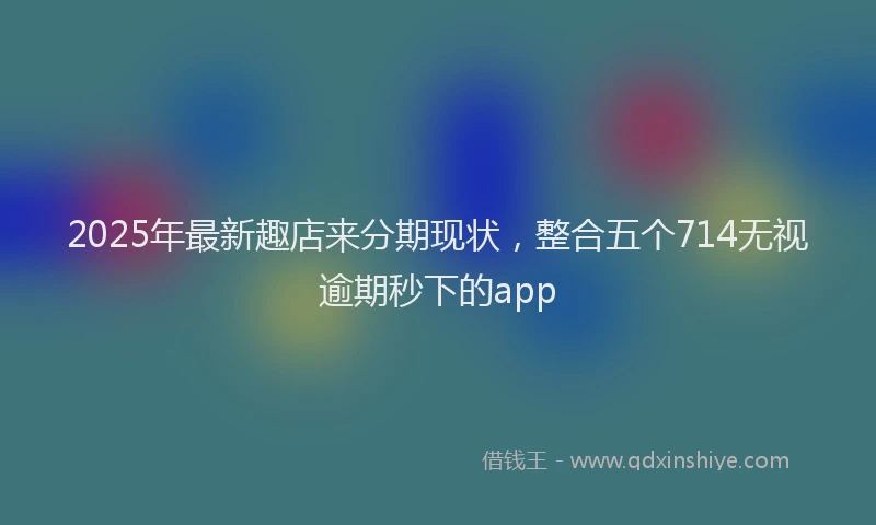 2025年最新趣店来分期现状，整合五个714无视逾期秒下的app