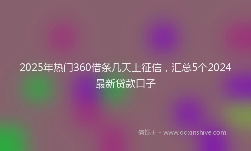 2025年热门360借条几天上征信，汇总5个2024最新贷款口子