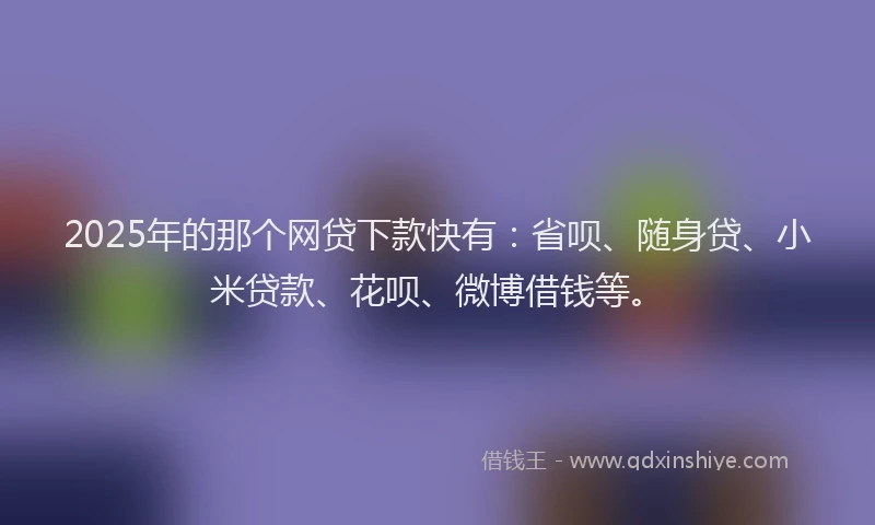 2025年的那个网贷下款快有：省呗、随身贷、小米贷款、花呗、微博借钱等。