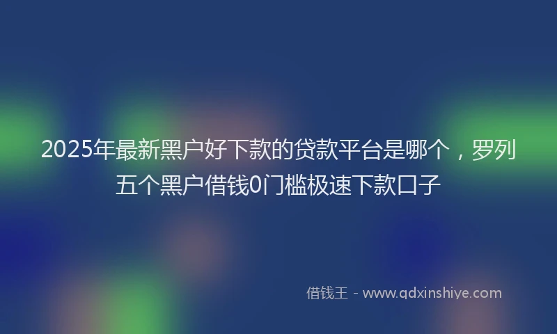 2025年最新黑户好下款的贷款平台是哪个，罗列五个黑户借钱0门槛极速下款口子