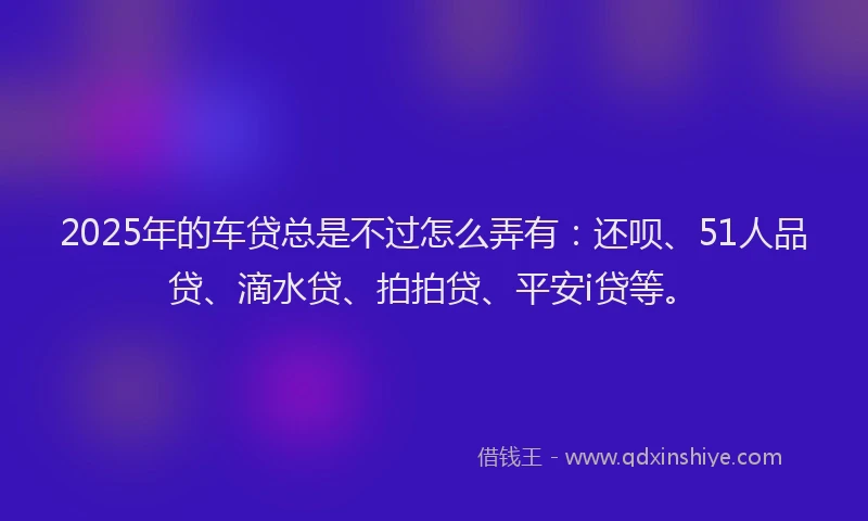 2025年的车贷总是不过怎么弄有：还呗、51人品贷、滴水贷、拍拍贷、平安i贷等。