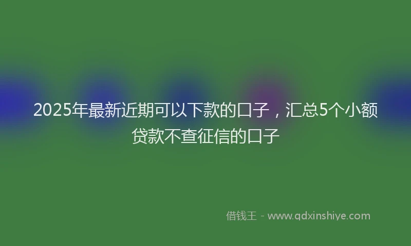 2025年最新近期可以下款的口子，汇总5个小额贷款不查征信的口子