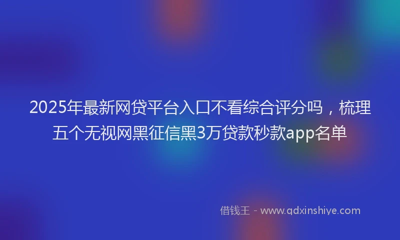 2025年最新网贷平台入口不看综合评分吗，梳理五个无视网黑征信黑3万贷款秒款app名单