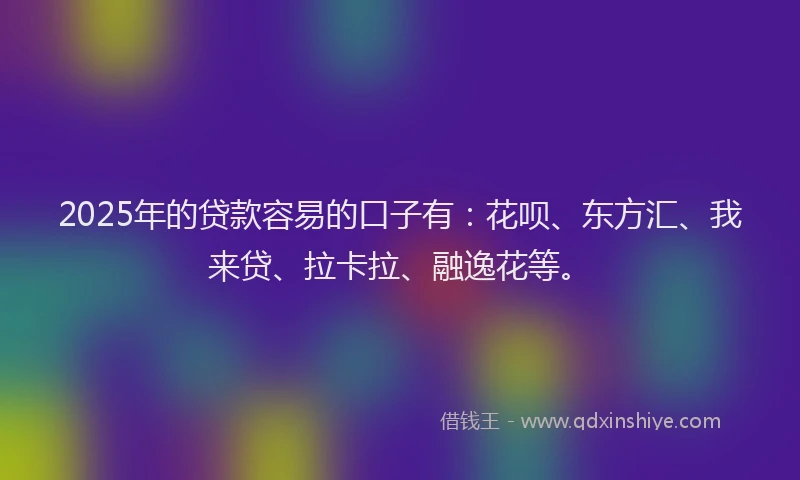 2025年的贷款容易的口子有：花呗、东方汇、我来贷、拉卡拉、融逸花等。