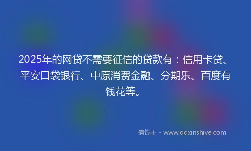 2025年的网贷不需要征信的贷款有：信用卡贷、平安口袋银行、中原消费金融、分期乐、百度有钱花等。