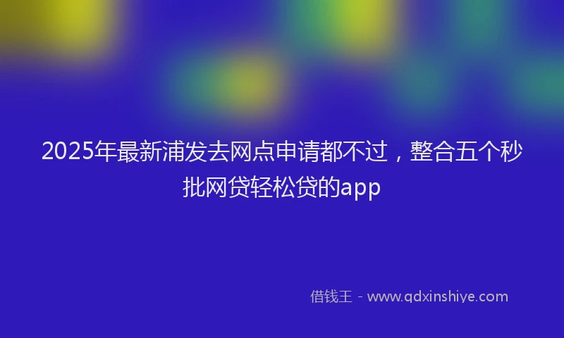 2025年最新浦发去网点申请都不过，整合五个秒批网贷轻松贷的app