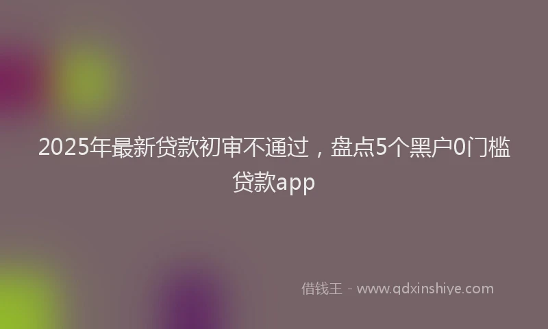 2025年最新贷款初审不通过，盘点5个黑户0门槛贷款app