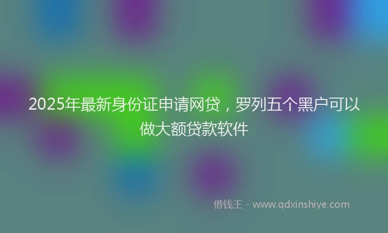2025年最新身份证申请网贷，罗列五个黑户可以做大额贷款软件