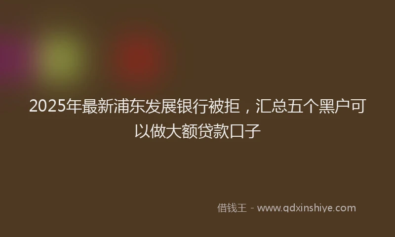 2025年最新浦东发展银行被拒，汇总五个黑户可以做大额贷款口子
