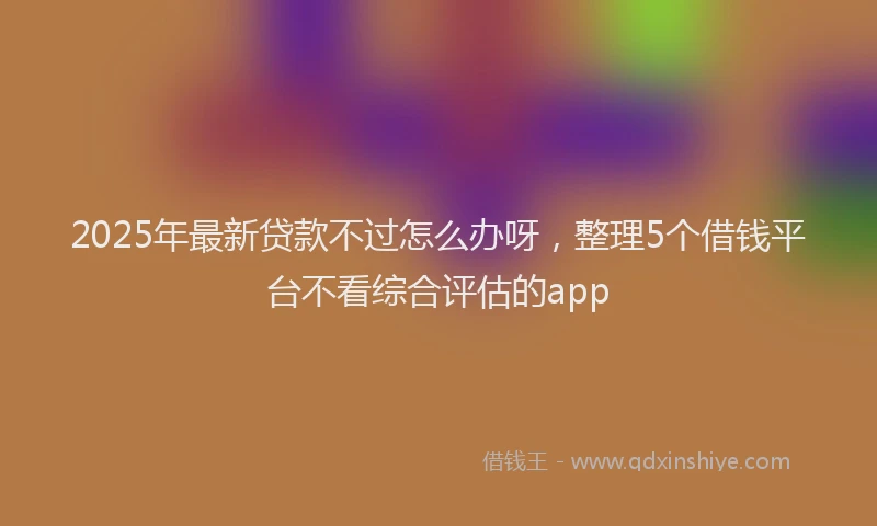 2025年最新贷款不过怎么办呀，整理5个借钱平台不看综合评估的app