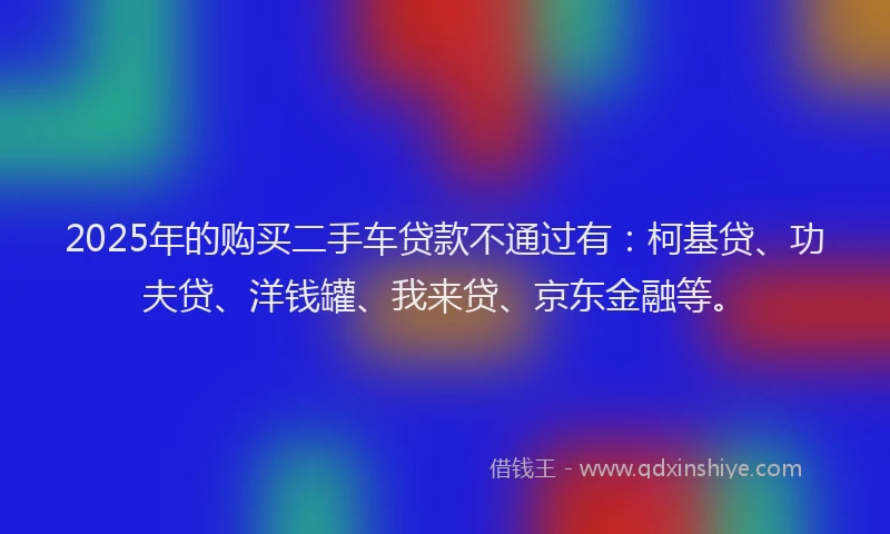 2025年的购买二手车贷款不通过有：柯基贷、功夫贷、洋钱罐、我来贷、京东金融等。