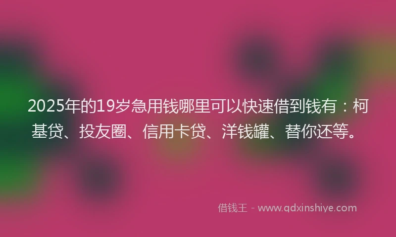 2025年的19岁急用钱哪里可以快速借到钱有：柯基贷、投友圈、信用卡贷、洋钱罐、替你还等。