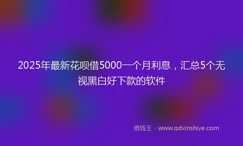 2025年最新花呗借5000一个月利息，汇总5个无视黑白好下款的软件