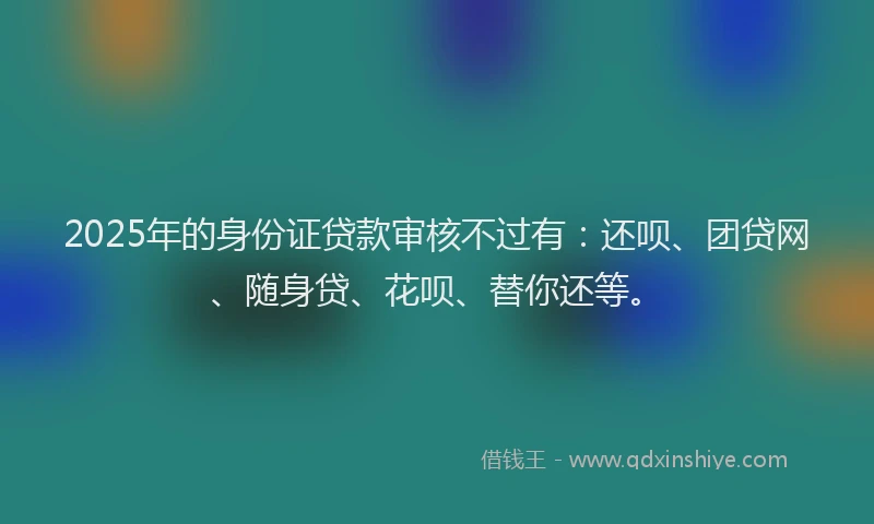 2025年的身份证贷款审核不过有：还呗、团贷网、随身贷、花呗、替你还等。