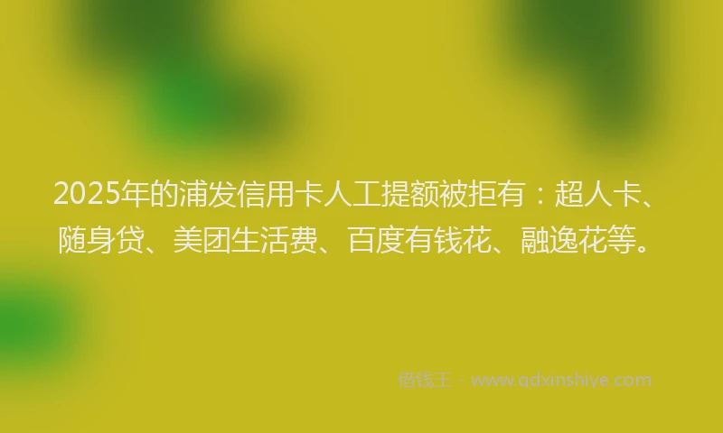 2025年的浦发信用卡人工提额被拒有：超人卡、随身贷、美团生活费、百度有钱花、融逸花等。