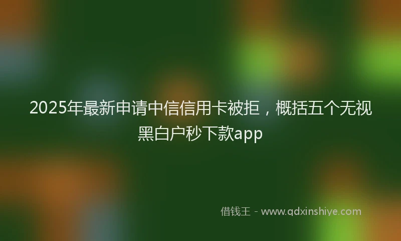 2025年最新申请中信信用卡被拒，概括五个无视黑白户秒下款app